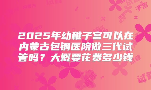 2025年幼稚子宫可以在内蒙古包钢医院做三代试管吗?大概要花费多少钱