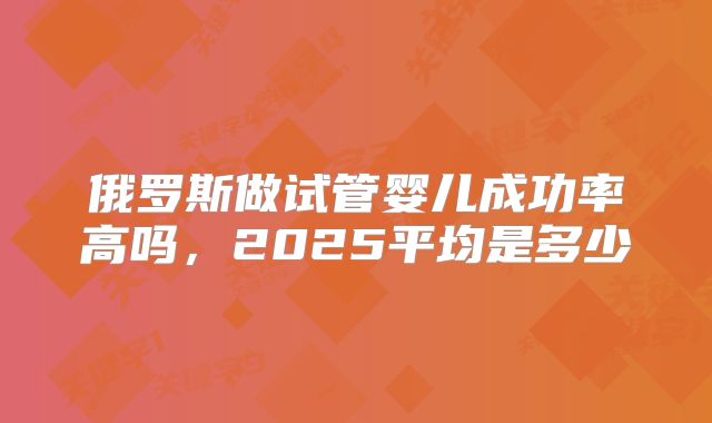 俄罗斯做试管婴儿成功率高吗,2025平均是多少