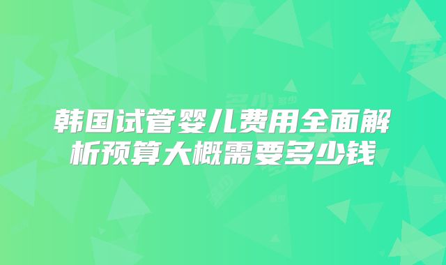 韩国试管婴儿费用全面解析预算大概需要多少钱
