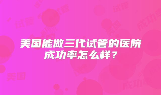 美国能做三代试管的医院成功率怎么样？