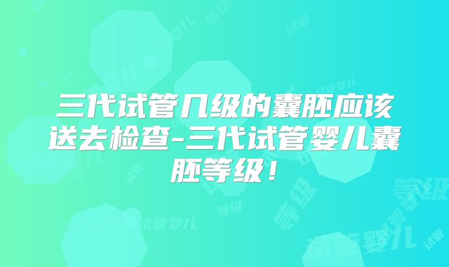 三代试管几级的囊胚应该送去检查-三代试管婴儿囊胚等级！