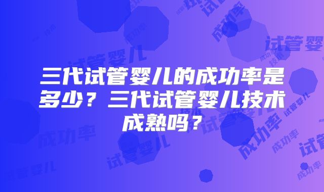 三代试管婴儿的成功率是多少？三代试管婴儿技术成熟吗？