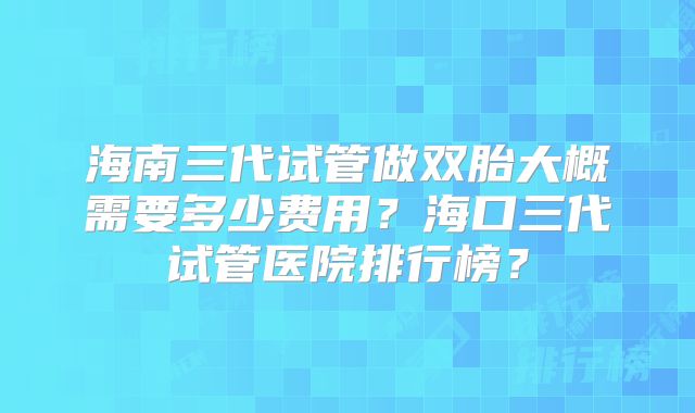 海南三代试管做双胎大概需要多少费用？海口三代试管医院排行榜？