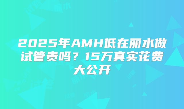 2025年AMH低在丽水做试管贵吗?15万真实花费大公开