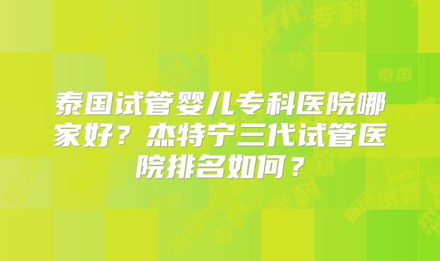 泰国试管婴儿专科医院哪家好？杰特宁三代试管医院排名如何？