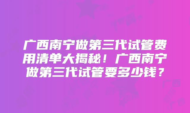 广西南宁做第三代试管费用清单大揭秘！广西南宁做第三代试管要多少钱？