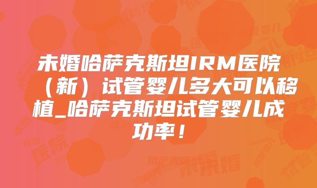 未婚哈萨克斯坦IRM医院(新)试管婴儿多大可以移植_哈萨克斯坦试管婴儿成功率!