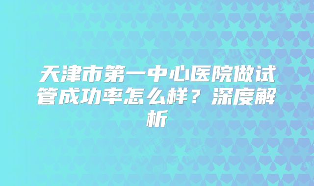 天津市第一中心医院做试管成功率怎么样？深度解析