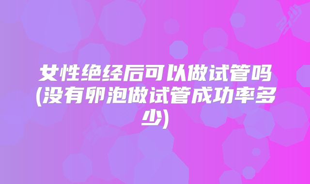 女性绝经后可以做试管吗(没有卵泡做试管成功率多少)