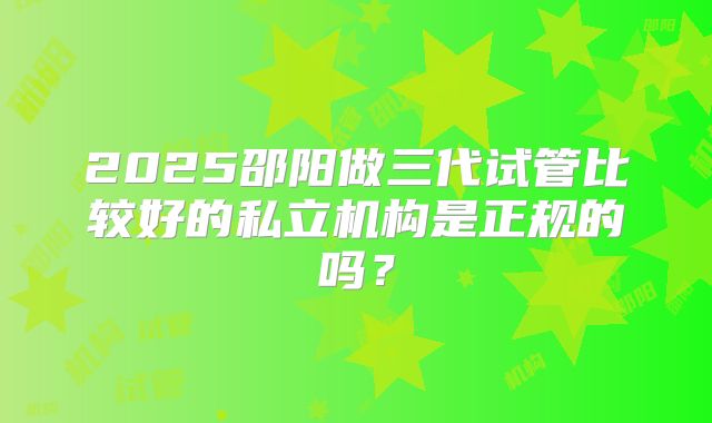 2025邵阳做三代试管比较好的私立机构是正规的吗？