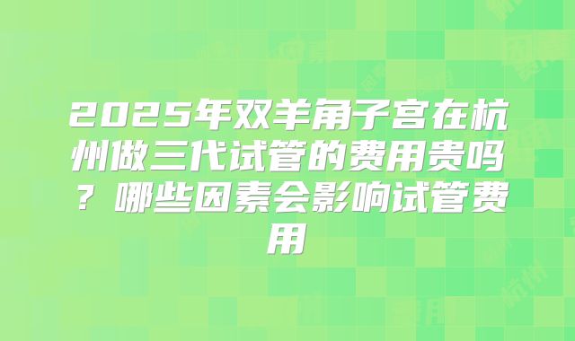 2025年双羊角子宫在杭州做三代试管的费用贵吗？哪些因素会影响试管费用