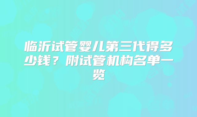 临沂试管婴儿第三代得多少钱？附试管机构名单一览