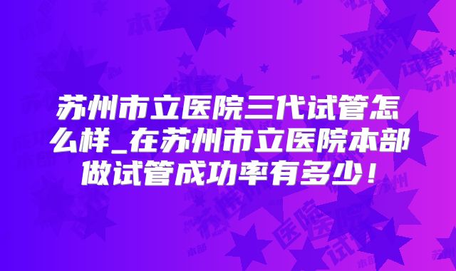 苏州市立医院三代试管怎么样_在苏州市立医院本部做试管成功率有多少!