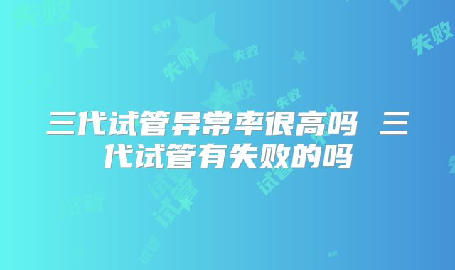 三代试管异常率很高吗 三代试管有失败的吗
