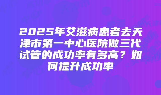 2025年艾滋病患者去天津市第一中心医院做三代试管的成功率有多高?如何提升成功率