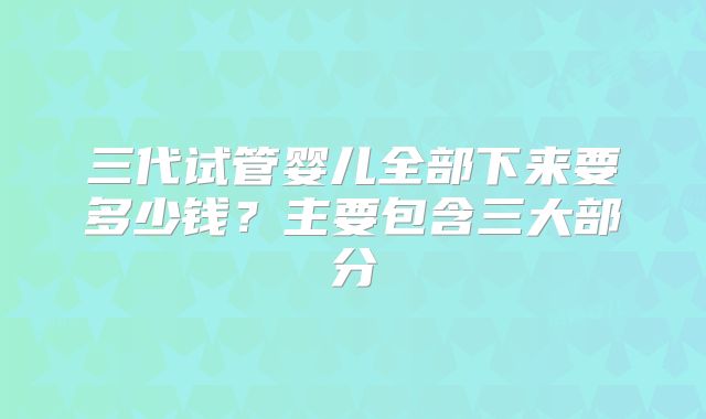 三代试管婴儿全部下来要多少钱？主要包含三大部分