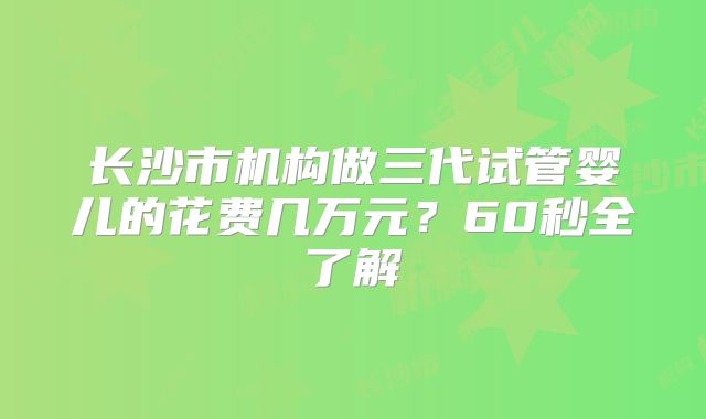 长沙市机构做三代试管婴儿的花费几万元？60秒全了解