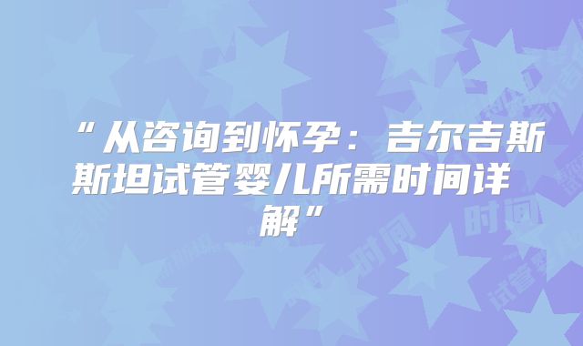 “从咨询到怀孕：吉尔吉斯斯坦试管婴儿所需时间详解”