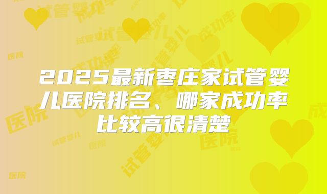 2025最新枣庄家试管婴儿医院排名、哪家成功率比较高很清楚