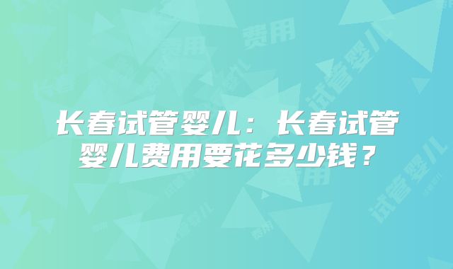 长春试管婴儿：长春试管婴儿费用要花多少钱？