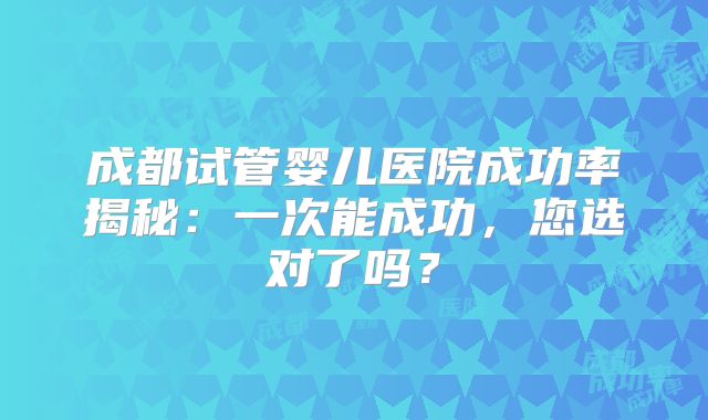 成都试管婴儿医院成功率揭秘：一次能成功，您选对了吗？
