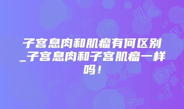子宫息肉和肌瘤有何区别_子宫息肉和子宫肌瘤一样吗！