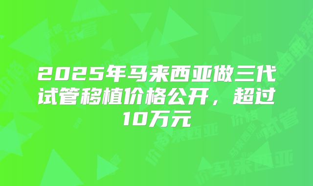 2025年马来西亚做三代试管移植价格公开，超过10万元