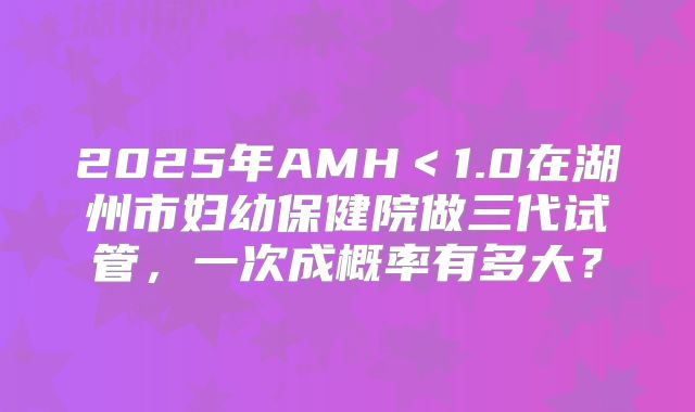2025年AMH＜1.0在湖州市妇幼保健院做三代试管，一次成概率有多大？
