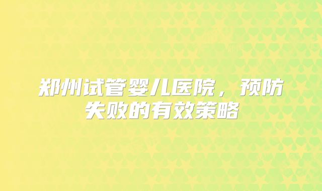 郑州试管婴儿医院，预防失败的有效策略
