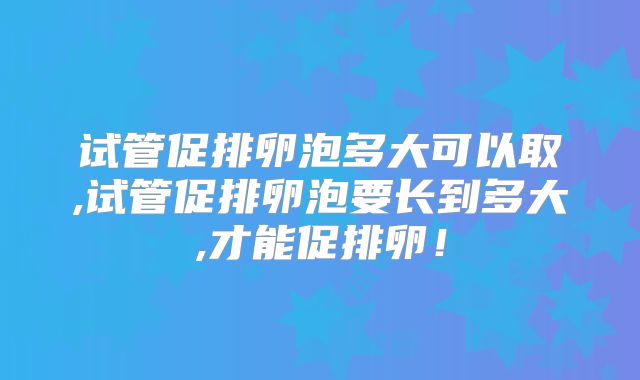 试管促排卵泡多大可以取,试管促排卵泡要长到多大,才能促排卵！