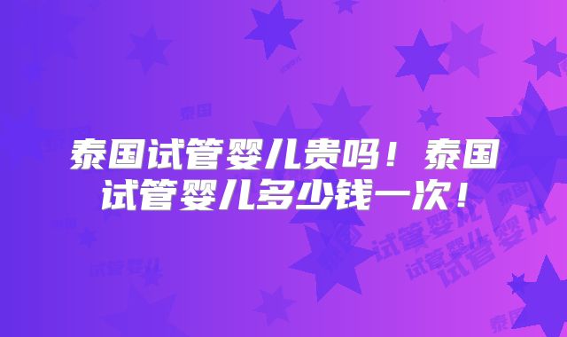泰国试管婴儿贵吗！泰国试管婴儿多少钱一次！