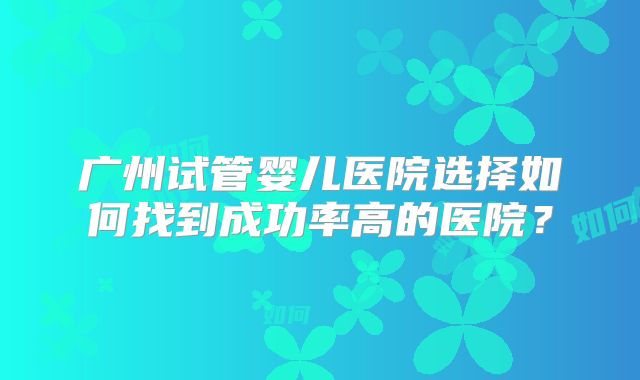 广州试管婴儿医院选择如何找到成功率高的医院?