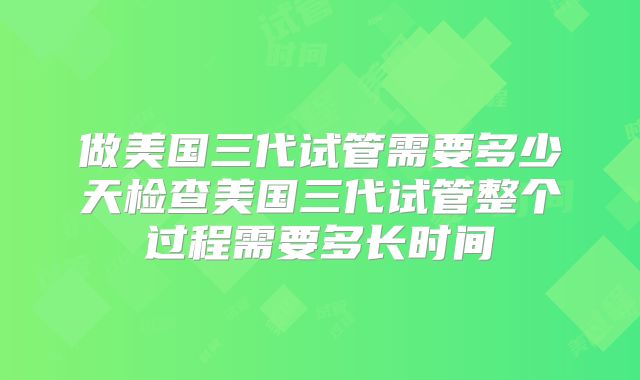 做美国三代试管需要多少天检查美国三代试管整个过程需要多长时间