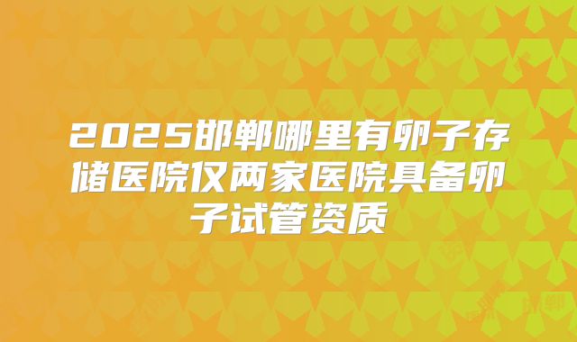2025邯郸哪里有卵子存储医院仅两家医院具备卵子试管资质
