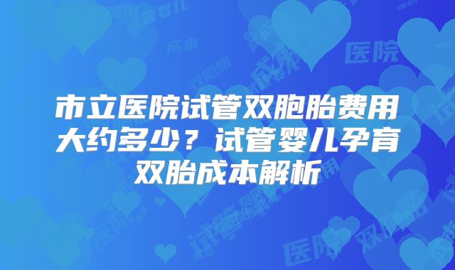 市立医院试管双胞胎费用大约多少？试管婴儿孕育双胎成本解析