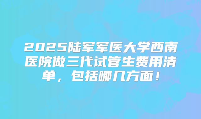 2025陆军军医大学西南医院做三代试管生费用清单，包括哪几方面！