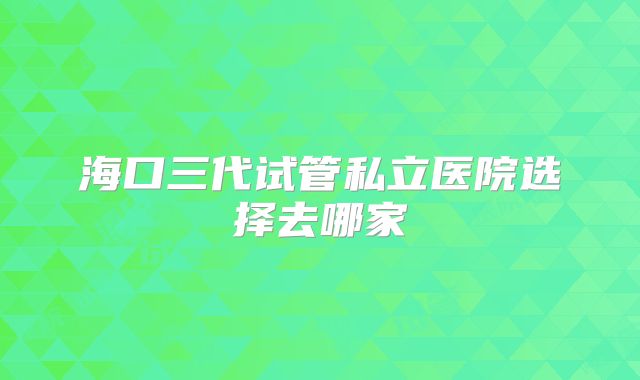 海口三代试管私立医院选择去哪家