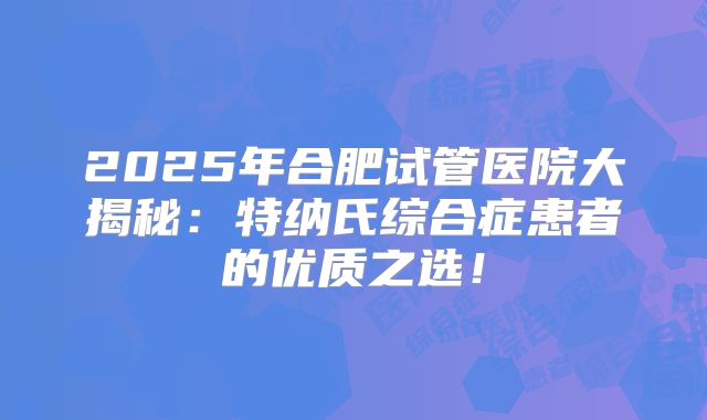 2025年合肥试管医院大揭秘：特纳氏综合症患者的优质之选！