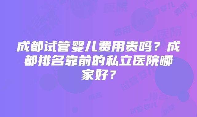 成都试管婴儿费用贵吗？成都排名靠前的私立医院哪家好？