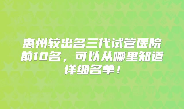 惠州较出名三代试管医院前10名，可以从哪里知道详细名单！