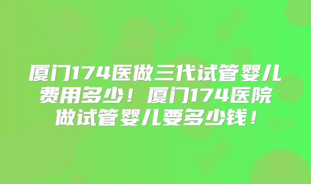 厦门174医做三代试管婴儿费用多少！厦门174医院做试管婴儿要多少钱！