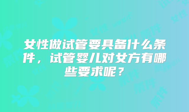女性做试管要具备什么条件，试管婴儿对女方有哪些要求呢？