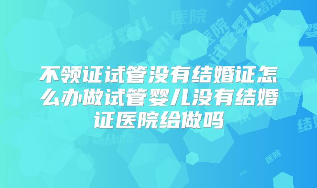 不领证试管没有结婚证怎么办做试管婴儿没有结婚证医院给做吗
