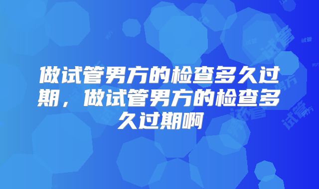 做试管男方的检查多久过期，做试管男方的检查多久过期啊