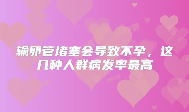 输卵管堵塞会导致不孕，这几种人群病发率最高