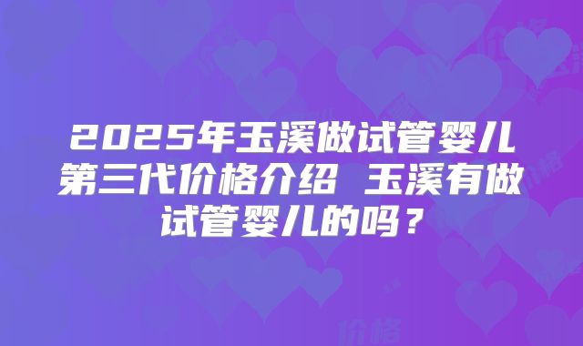 2025年玉溪做试管婴儿第三代价格介绍 玉溪有做试管婴儿的吗？