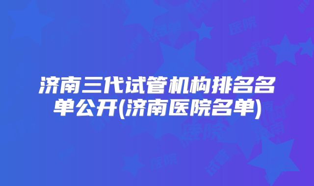 济南三代试管机构排名名单公开(济南医院名单)