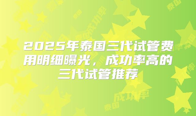 2025年泰国三代试管费用明细曝光，成功率高的三代试管推荐
