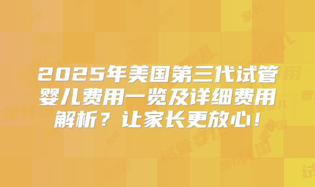 2025年美国第三代试管婴儿费用一览及详细费用解析？让家长更放心！