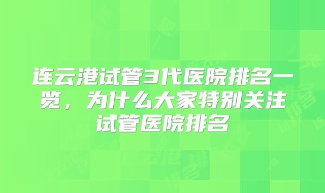 连云港试管3代医院排名一览，为什么大家特别关注试管医院排名